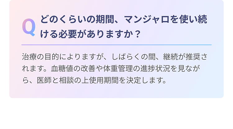 Q　どのくらいの期間、マンジャロを使い続ける必要がありますか？　A　治療の目的によりますが、しばらくの間、継続が推奨されます。血糖値の改善や体重管理の進捗状況を見ながら、医師と相談の上使用期間を決定します。