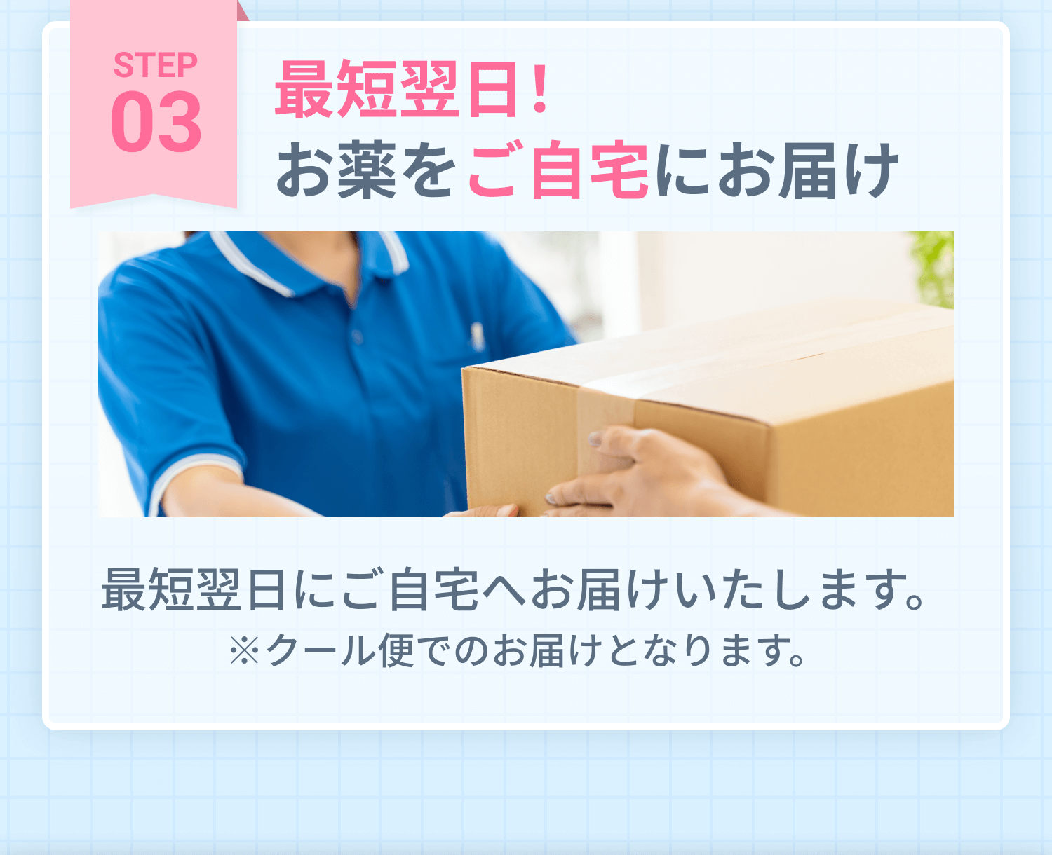 STEP3 最短翌日！お薬をご自宅にお届け 最短翌日にご自宅へお届けいたします。※クール便でのお届けとなります。