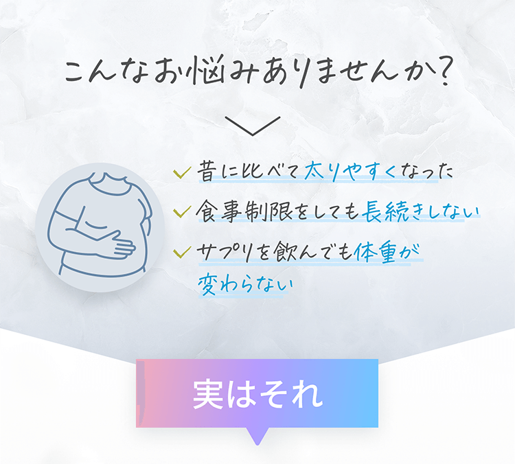 こんなお悩みありませんか？　・昔に比べて太りやすくなった　・食事制限をしても長続きしない　・サプリを飲んでも体重が変わらない