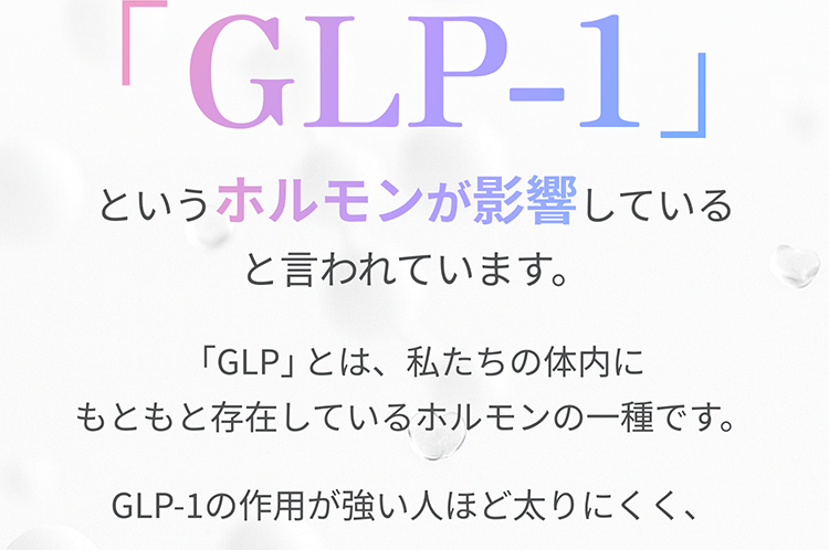 実はそれ　「GLP-1」というホルモンが影響していると言われています。「GLP」とは、私たちの体内にもともと存在しているホルモンの一種です。GLP-1の作用が強い人ほど太りにくく、