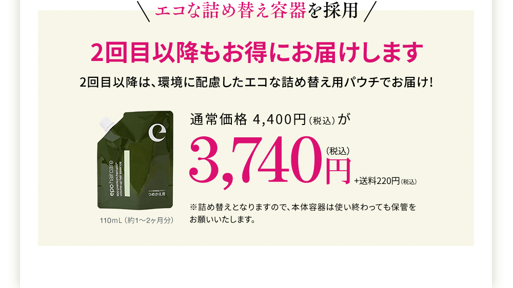エコなつめかえ容器を採用 2回目以降もお得にお届けします 2回目以降は、環境に配慮したエコなつめかえ用パウチでお届け!通常価格4,400円(税込)が3,740円(税込)+220円(税込)※詰め替えとなりますので、本体容器は使い終わっても保管をお願いいたします。110ml(約1~2ヶ月分)