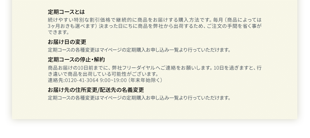 定期コースとは 続けやすい特別な割引価格で継続的に商品をお届けする購入方法です。毎月(商品によっては3ヶ月おきも選べます)決まった日にちに商品を弊社から出荷するため、ご注文の手間を省く事ができます。お届け日の変更定期コースの各種変更はマイページの定期購入お申し込み一覧より行っていただけます。定期コースの停止・解約商品お届けの10日前までに、弊社フリーダイヤルへご連絡をお願いします。10日を過ぎますと、行き違いで商品を出荷している可能性がございます。連絡先:0120-41-3064 9:00~19:00(年末年始除く)お届け先の住所変更/配送先の名義変更定期コースの各種変更はマイページの定期購入お申し込み一覧より行っていただけます。
