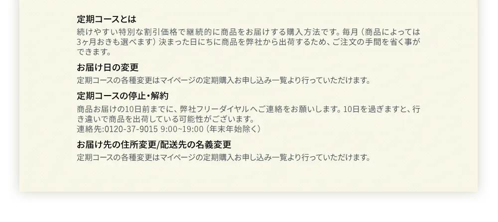 定期コースとは 続けやすい特別な割引価格で継続的に商品をお届けする購入方法です。毎月（商品によっては3ヶ月おきも選べます）決まった日にちに商品を弊社から出荷するため、ご注文の手間を省く事ができます。お届け日の変更定期コースの各種変更はマイページの定期購入お申し込み一覧より行っていただけます。定期コースの停止・解約商品お届けの10日前までに、弊社フリーダイヤルへご連絡をお願いします。10日を過ぎますと、行き違いで商品を出荷している可能性がございます。連絡先:0120-41-3064 9:00~19:00（年末年始除く）お届け先の住所変更/配送先の名義変更定期コースの各種変更はマイページの定期購入お申し込み一覧より行っていただけます。
