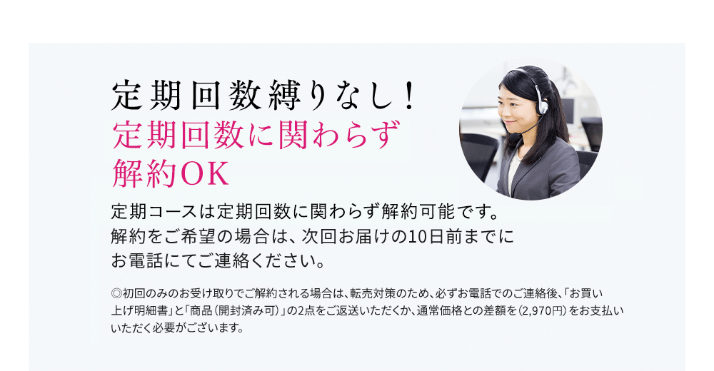 定期回数縛りなし!いつでも解約OK 定期はいつでも解約可能です。解約をご希望の場合は、次回お届けの10日前までにお電話にてご連絡ください。◎初回のみのお受け取りでご解約される場合は、転売対策のため、必ずお電話でのご連絡後、「お買い上げ明細書」と「商品(開封済み可)」の2点をご返送いただくか、通常価格との差額をお支払いいただく必要がございます。