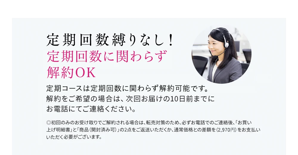 定期回数縛りなし！いつでも解約OK 定期はいつでも解約可能です。解約をご希望の場合は、次回お届けの10日前までにお電話にてご連絡ください。◎初回のみのお受け取りでご解約される場合は、転売対策のため、必ずお電話でのご連絡後、「お買い上げ明細書」と「商品（開封済み可）」の2点をご返送いただくか、通常価格との差額をお支払いいただく必要がございます。