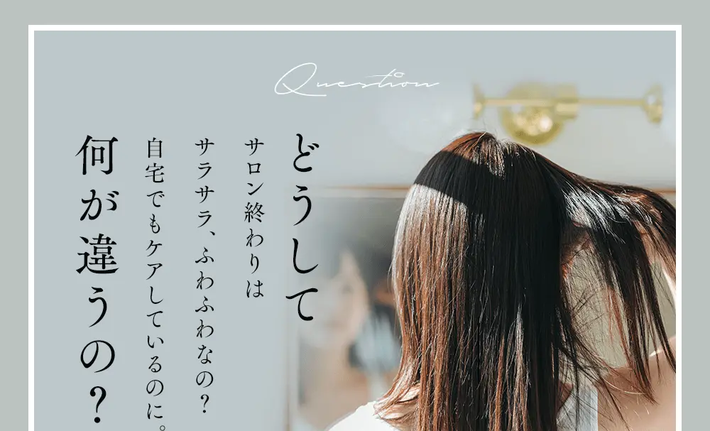 Questionどうしてサロン終わりはサラサラ、ふわふわなの？自宅でもケアしているのに。何が違うの？