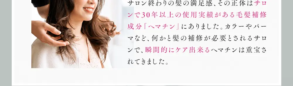 サロン終わりの髪の満足感、その正体はサロンで30年以上の使用実績がある毛髪補修成分「ヘマチン」にありました。カラーやパーマなど、何かと髪の補修が必要とされるサロンで、瞬間的にケア出来るヘマチンは重宝されてきました。