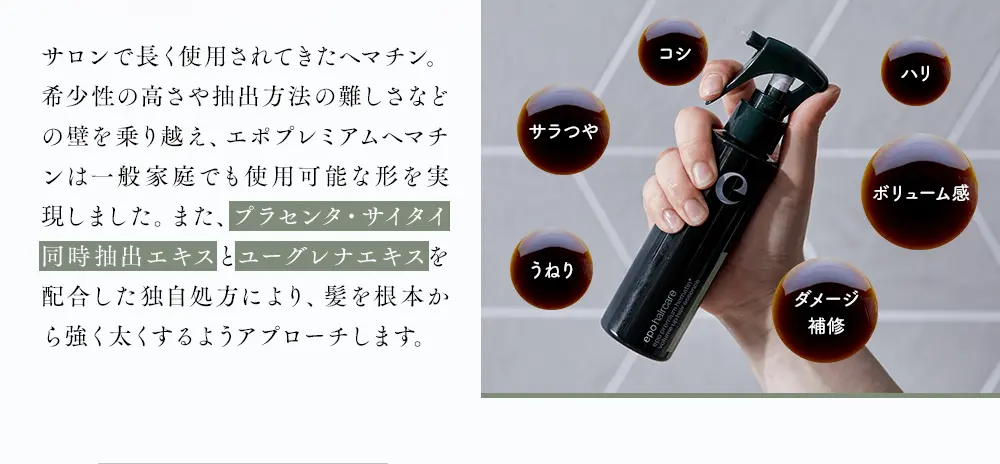コシ、ハリ、ボリューム感、ダメージ補修、うねり、サラつや サロンで長く使用されてきたヘマチン。希少性の高さや抽出方法の難しさなどの壁を乗り越え、エポプレミアムヘマチンは一般家庭でも使用可能な形を実現しました。また、プラセンタ・サイタイ同時抽出エキスとユーグレナエキスを配合した独自処方により、髪を根本から強く太くするようアプローチします。