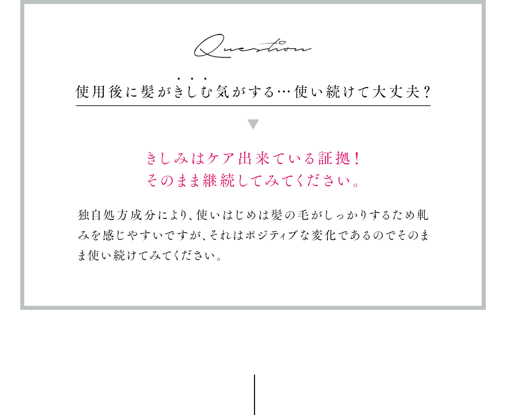 Question 使用後に髪がきしむ気がする…使い続けて大丈夫?きしみはケア出来ている証拠!
            そのまま継続してみてください。独自処方成分により、使いはじめは髪の毛がしっかりするため軋みを感じやすいですが、それはポジティブな変化であるのでそのまま使い続けてみてください。