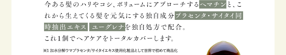 今ある髪のハリやコシ、ボリュームにアプローチするヘマチンと、これから生えてくる髪を元気にする独自成分プラセンタ・サイタイ同時抽出エキス  ユーグレナを独自処方で配合。
              これ1個でヘアケアをトータルカバーします。