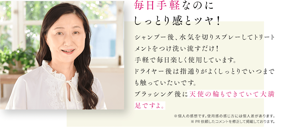 毎日手軽なのにしっとり感とツヤ!シャンプー後、水気を切りスプレーしてトリートメントをつけ洗い流すだけ!手軽で毎日楽しく使用しています。ドライヤー後は指通りがよくしっとりでいつまでも触っていたいです。ブラッシング後に天使の輪もできていて大満足ですよ。※個人の感想です。使用感の感じ方には個人差があります。