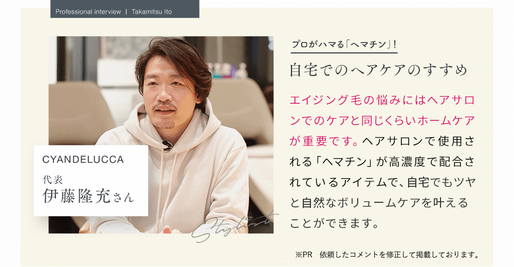 Professional interview Takamitsu Itoプロがハマる「ヘマチン」！自宅でのヘアケアのすすめ 　CYANDELUCCA　代表伊東隆充さん　Stylist　エイジング毛の悩みにはヘアサロンでのケアと同じくらいホームケアが重要です。ヘアサロンで使用される「ヘマチン」が高濃度で配合されているアイテムでケアすることで、自宅でもツヤと自然なボリュームを実感することができます。