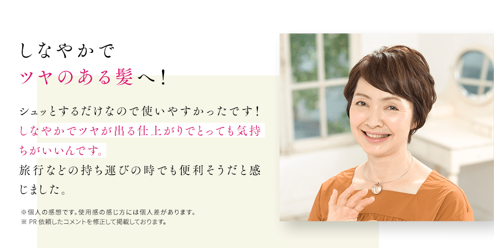 しなやかでツヤのある髪へ!シュッとするだけなので使いやすかったです!しなやかでツヤが出る仕上がりでとっても気持ちがいいんです。旅行などの持ち運びの時でも便利そうだと感じました。※個人の感想です。使用感の感じ方には個人差があります。