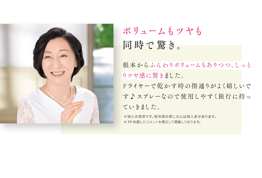 ボリュームもツヤも同時で驚き。根本からふんわりボリュームもありつつ、しっとりツヤ感に驚きました。ドライヤーで乾かす時の指通りがよく嬉しいです♪スプレーなので使用しやすく旅行に持っていきました。※個人の感想です。使用感の感じ方には個人差があります。