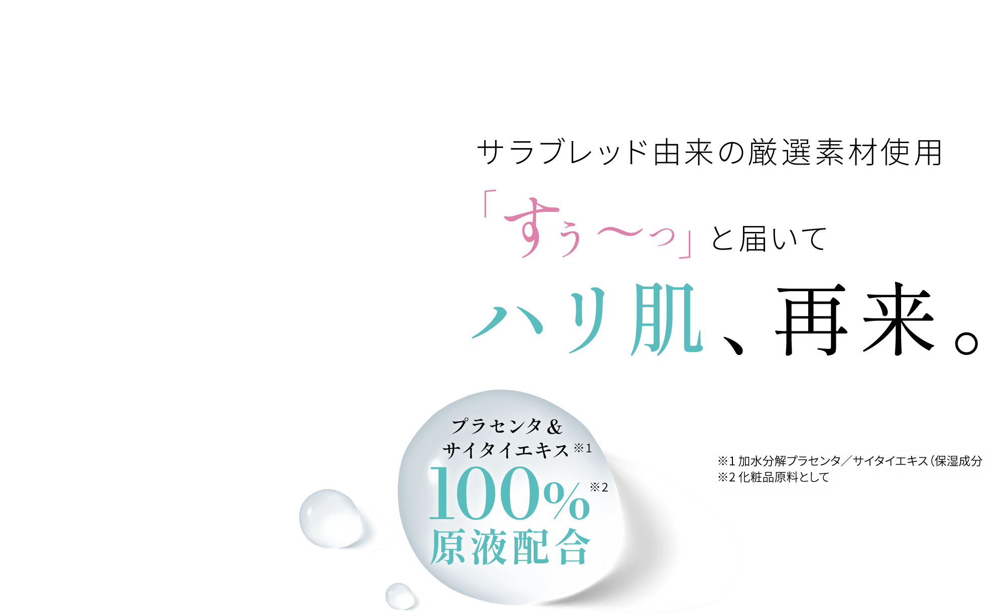 サラブレッド由来の厳選素材使用「すぅ～っ」と届いてハリ肌、再来。プラセンタ&サイタイエキス※1 100%※2原液配合 ※1 加水分解プラセンタ／サイタイエキス（保湿成分 ※2 化粧品原料として