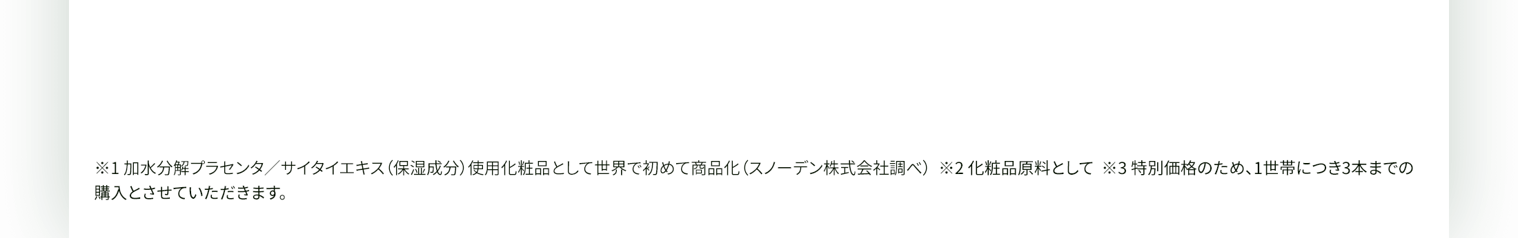 ※1 加水分解プラセンタ／サイタイエキス（保湿成分）使用化粧品として世界で初めて商品化（スノーデン株式会社調べ）  ※2 化粧品原料として  ※3 特別価格のため、1世帯につき3本までの購入とさせていただきます。