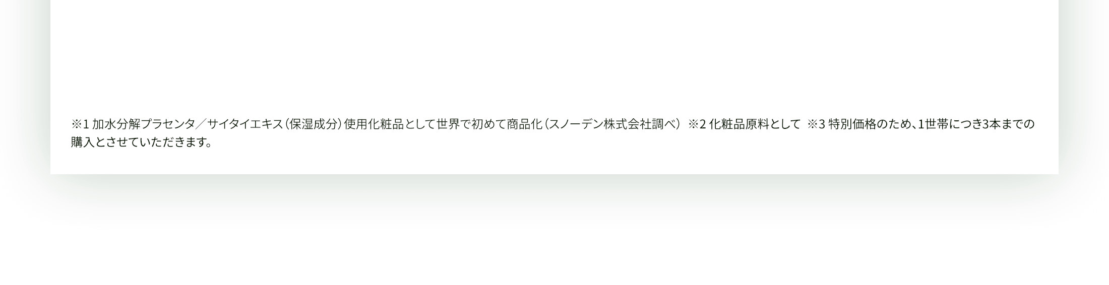 ※1 加水分解プラセンタ／サイタイエキス（保湿成分）使用化粧品として世界で初めて商品化（スノーデン株式会社調べ）  ※2 化粧品原料として  ※3 特別価格のため、1世帯につき3本までの購入とさせていただきます。