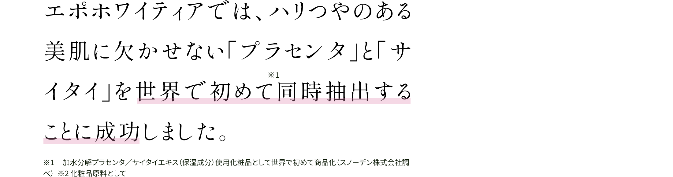エポホワイティアでは、ハリつやのある美肌に欠かせない「プラセンタ」と「サイタイ」を世界で初めて※1同時抽出することに成功しました。※1 加水分解プラセンタ／サイタイエキス（保湿成分）使用化粧品として世界で初めて商品化（スノーデン株式会社調べ）  ※2 化粧品原料として