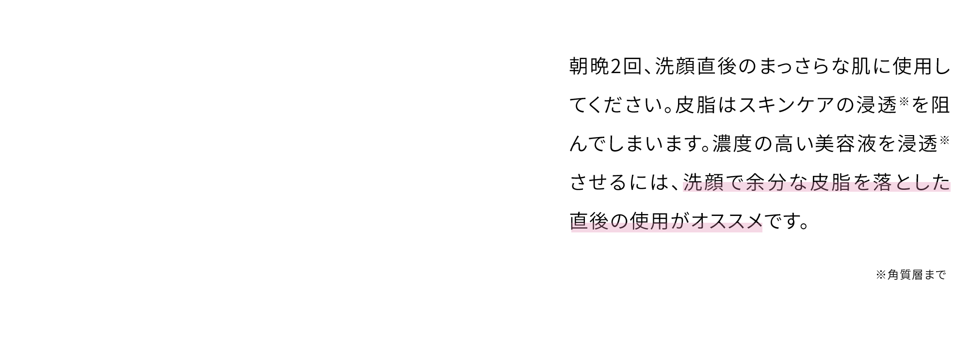 朝晩2回、洗顔直後のまっさらな肌に使用してください。皮脂はスキンケアの浸透※を阻んでしまいます。濃度の高い美容液を浸透※させるには、洗顔で余分な皮脂を落とした直後の使用がオススメです。※角質層まで