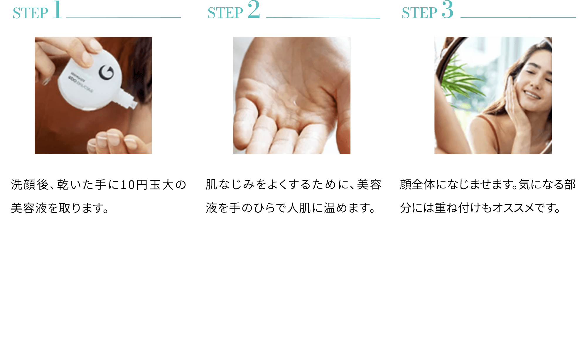 STEP 1洗顔後、乾いた手に10円玉大の美容液を取ります。 STEP 2肌なじみをよくするために、美容液を手のひらで人肌に温めます。 STEP 3顔全体になじませます。気になる部分には重ね付けもオススメです。
