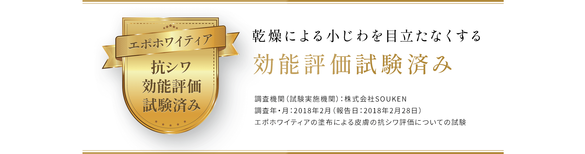 乾燥による小じわを目立たなくする効能評価試験済み 調査機関（試験実施機関）：株式会社SOUKEN 調査年・月：2018年2月（報告日：2018年2月28日） エポホワイティアの塗布による皮膚の抗シワ評価についての試験