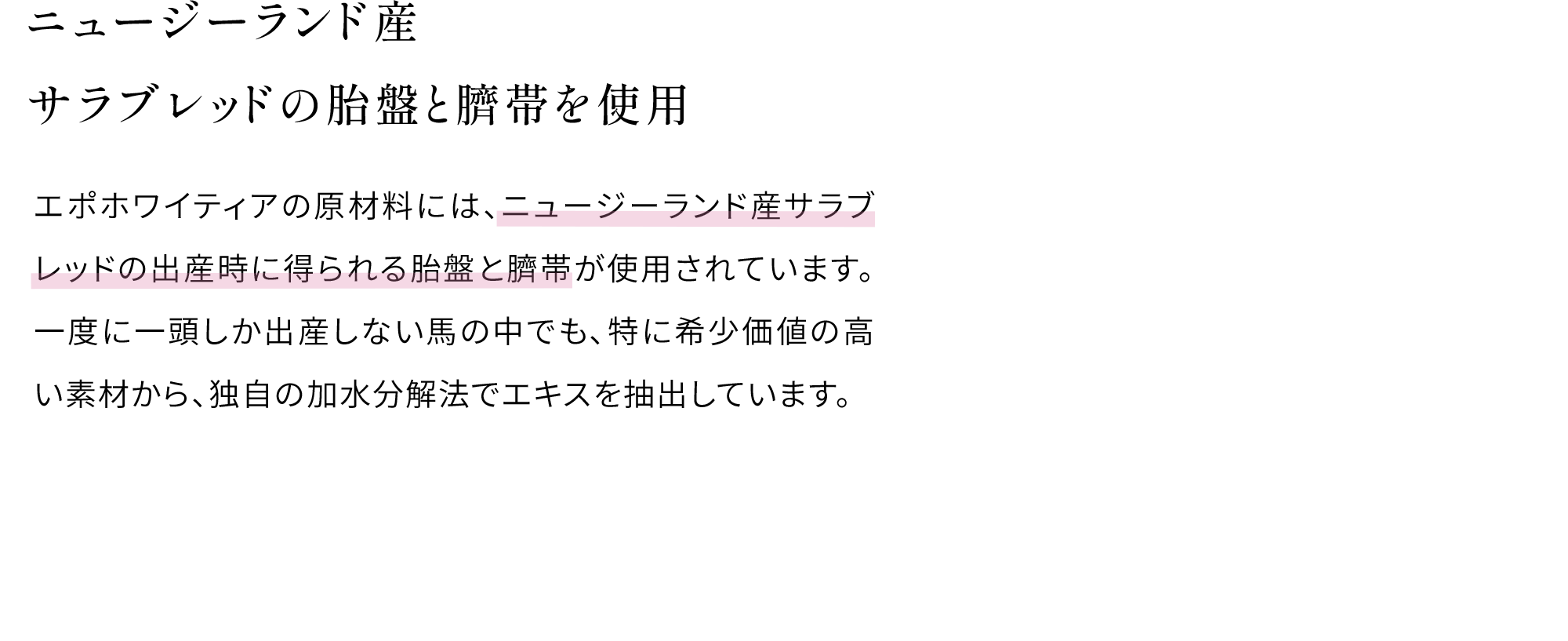 ニュージーランド産サラブレッドの胎盤と臍帯を使用 エポホワイティアの原材料には、ニュージーランド産サラブレッドの出産時に得られる胎盤と臍帯が使用されています。一度に一頭しか出産しない馬の中でも、特に希少価値の高い素材から、独自の加水分解法でエキスを抽出しています。