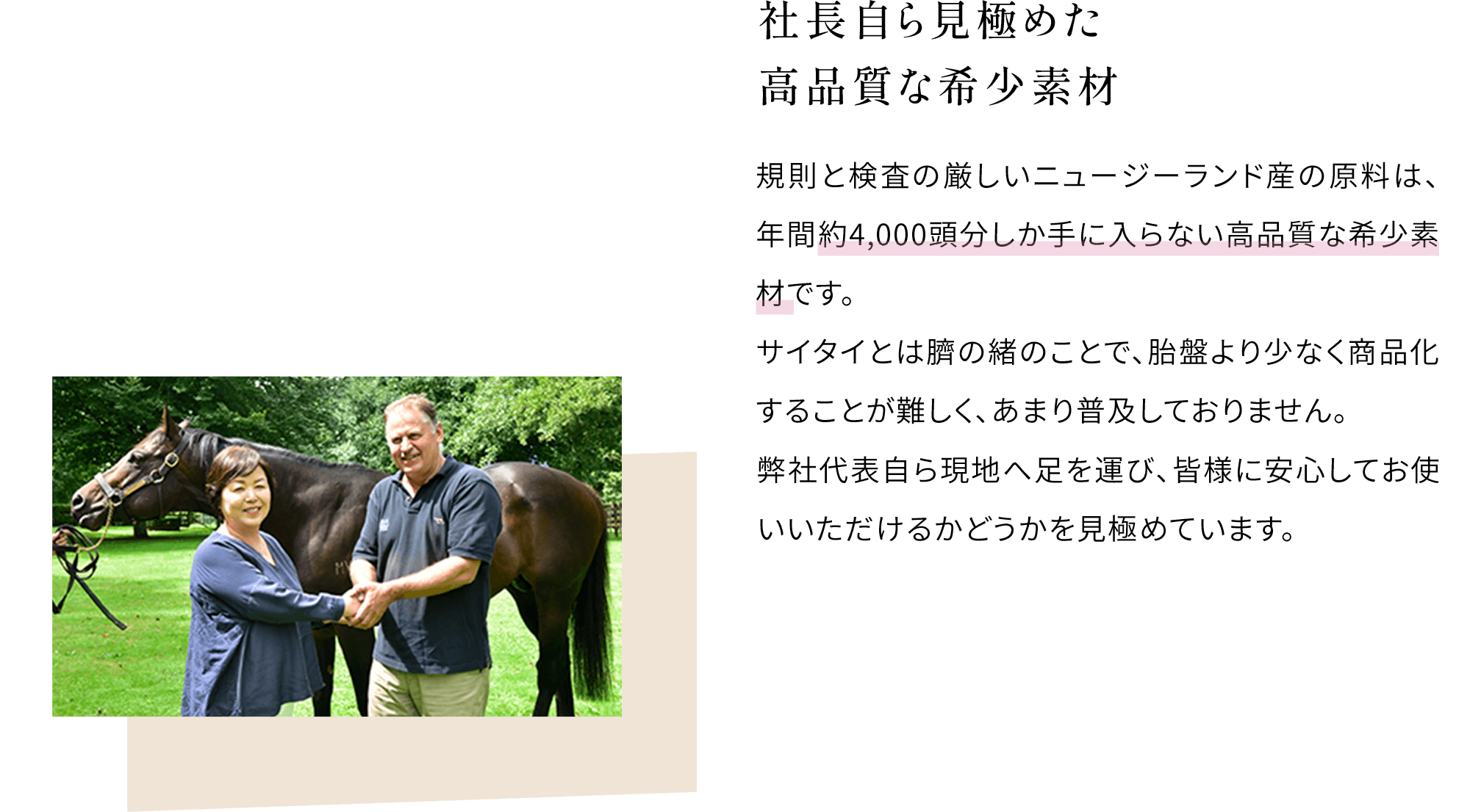 社長自ら見極めた高品質な希少素材 規則と検査の厳しいニュージーランド産の原料は、年間約4,000頭分しか手に入らない高品質な希少素材です。サイタイとは臍の緒のことで、胎盤より少なく商品化することが難しく、あまり普及しておりません。サイタイとは臍の緒のことで、胎盤より少なく商品化することが難しく、あまり普及しておりません。弊社代表自ら現地へ足を運び、皆様に安心してお使いいただけるかどうかを見極めています。