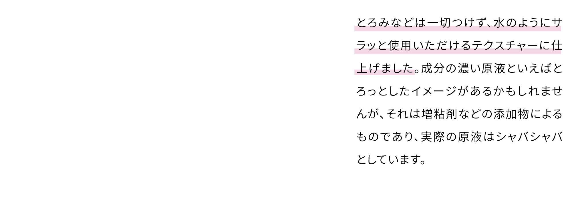 とろみなどは一切つけず、水のようにサラッと使用いただけるテクスチャーに仕上げました。成分の濃い原液といえばとろっとしたイメージがあるかもしれませんが、それは増粘剤などの添加物によるものであり、実際の原液はシャバシャバとしています。