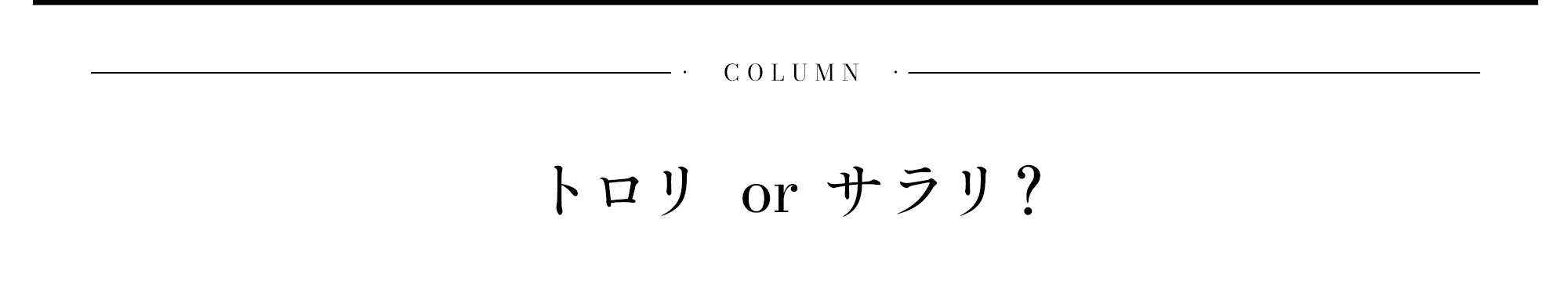 COLUMNトロリ or サラリ？