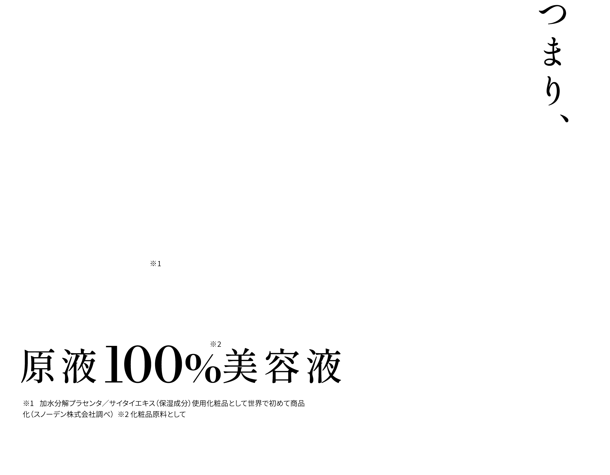 つまり、肌本来の美しさは再現出来る。世界初※1原液100%※2美容液 ※1 加水分解プラセンタ／サイタイエキス（保湿成分）使用化粧品として世界で初めて商品化（スノーデン株式会社調べ）  ※2 化粧品原料として