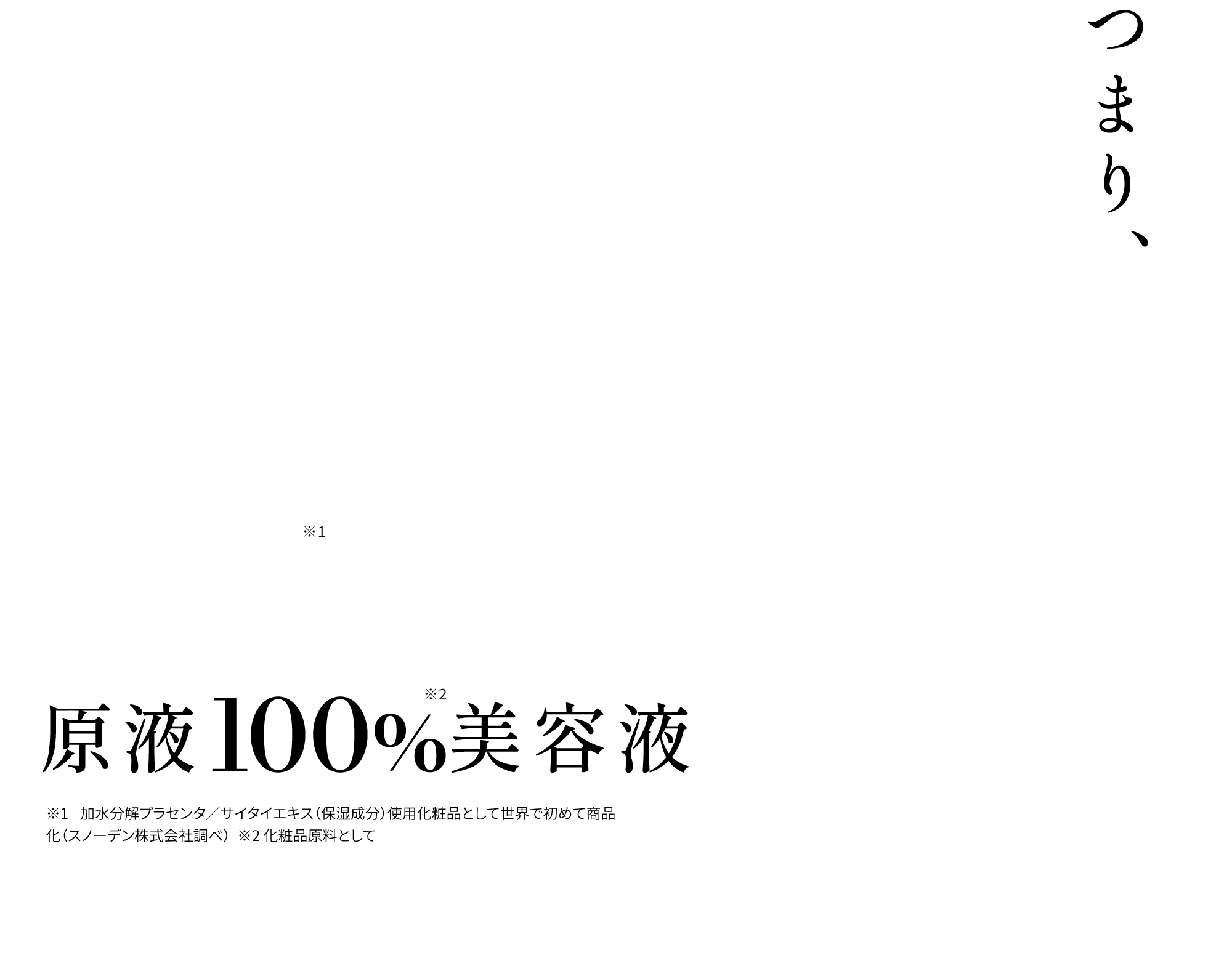 つまり、肌本来の美しさは再現出来る。世界初※1原液100%※2美容液 ※1 加水分解プラセンタ／サイタイエキス（保湿成分）使用化粧品として世界で初めて商品化（スノーデン株式会社調べ）  ※2 化粧品原料として