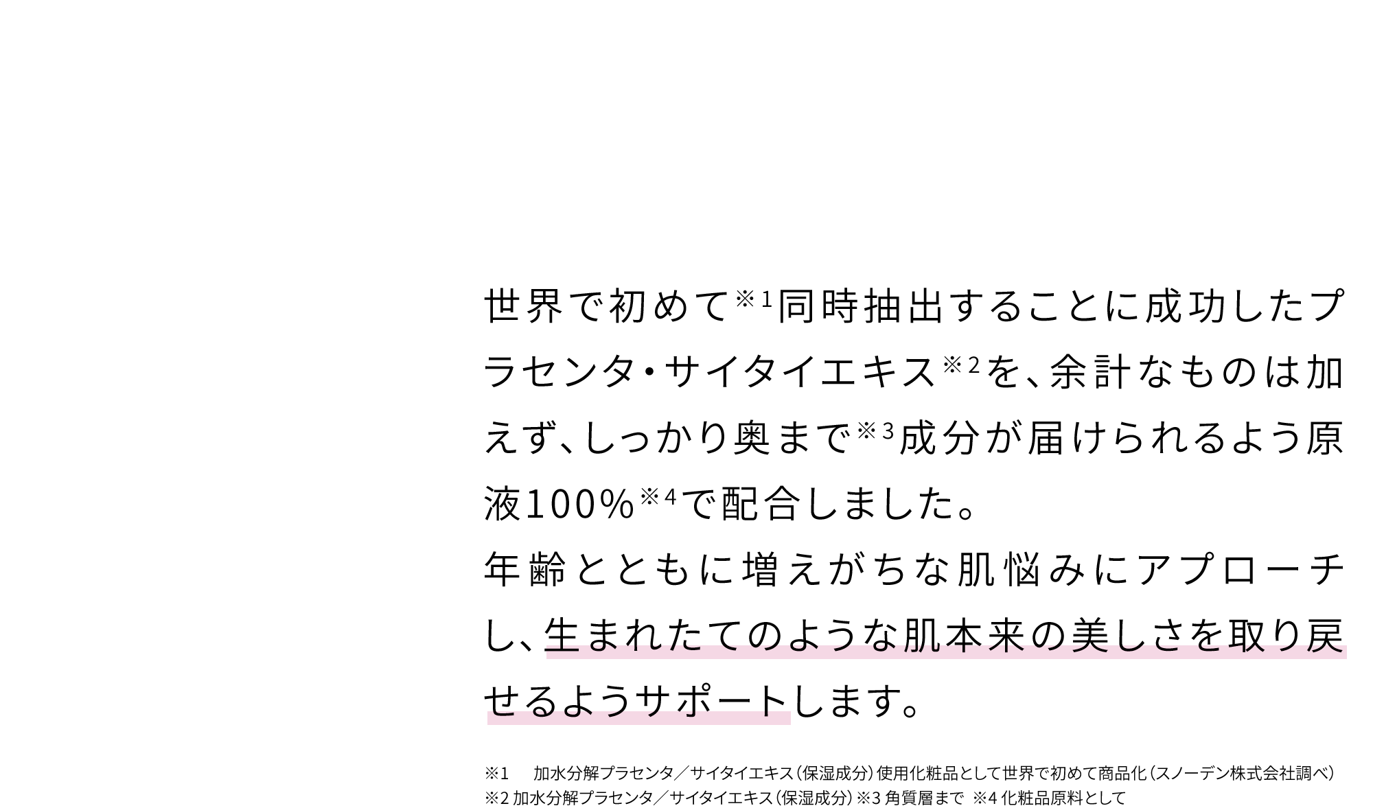 贅沢素材×希少素材のハリ肌再現エキスが※奥まで届く 世界で初めて※1同時抽出することに成功したプラセンタ・サイタイエキス※2を、余計なものは加えず、しっかり奥まで※3成分が届けられるよう原液100%※4で配合しました。年齢とともに増えがちな肌悩みにアプローチし、生まれたてのような肌本来の美しさを取り戻せるようサポートします。※1 加水分解プラセンタ／サイタイエキス（保湿成分）使用化粧品として世界で初めて商品化（スノーデン株式会社調べ）  ※2 加水分解プラセンタ／サイタイエキス（保湿成分）※3 角質層まで  ※4 化粧品原料として