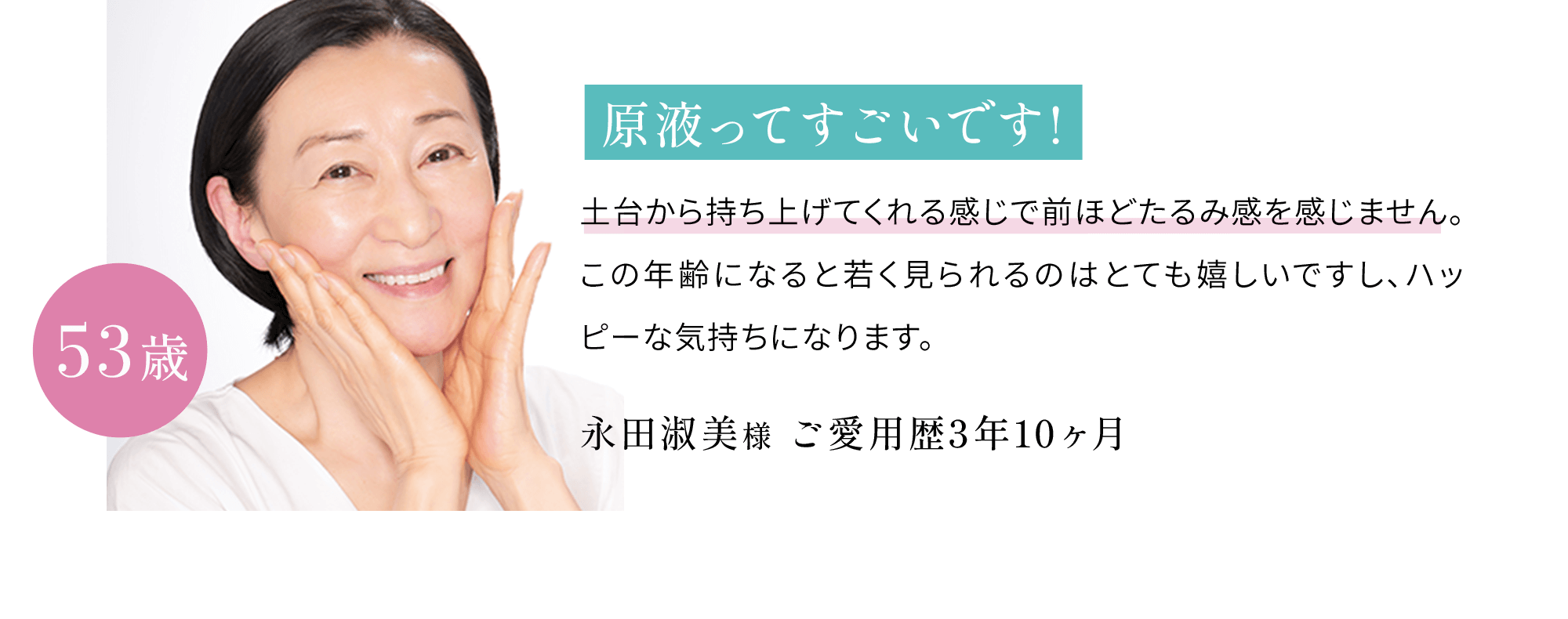 原液ってすごいです!土台から持ち上げてくれる感じで前ほどたるみ感を感じません。この年齢になると若く見られるのはとても嬉しいですし、ハッピーな気持ちになります。永田淑美 様53歳ご愛用歴3年10ヶ月