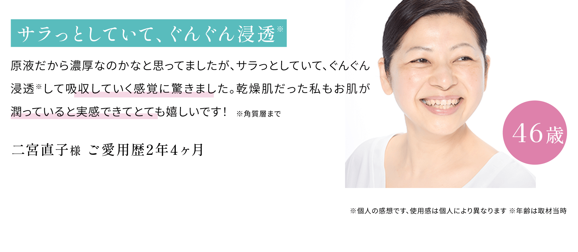 サラっとしていて、ぐんぐん浸透原液だから濃厚なのかなと思ってましたが、サラっとしていて、ぐんぐん浸透※して吸収していく感覚に驚きました。乾燥肌だった私もお肌が潤っていると実感できてとても嬉しいです！※角質層まで 二宮直子 様46歳ご愛用歴2年4ヶ月 ※個人の感想です、使用感は個人により異なります ※年齢は取材当時