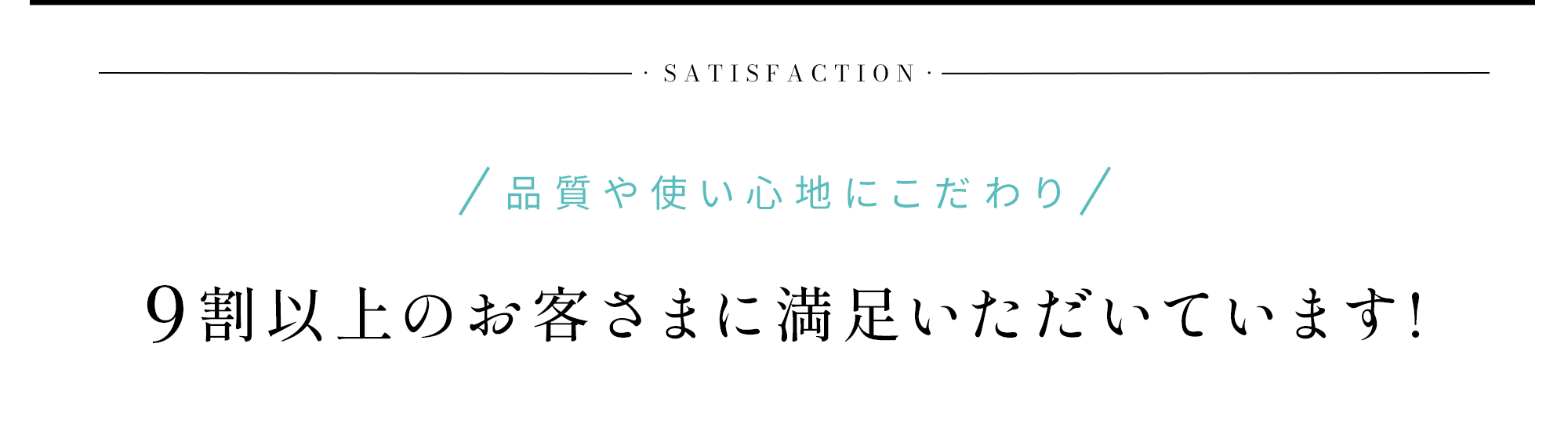 Satisfaction 品質や使い心地にこだわり9割以上のお客さまに満足いただいています!