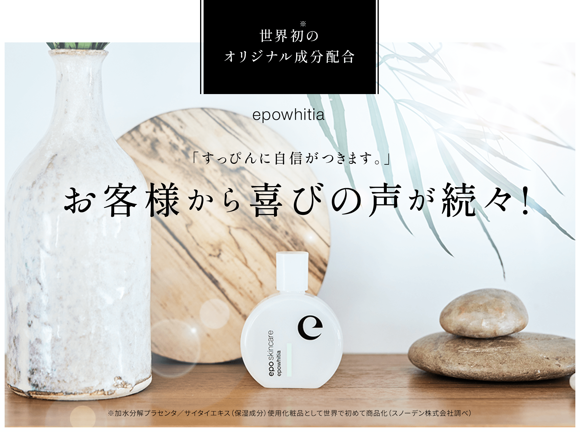 世界初※のオリジナル成分配合epowhitia 「すっぴんに自信がつきます。」お客様から喜びの声が続々! ※加水分解プラセンタ／サイタイエキス（保湿成分）使用化粧品として世界で初めて商品化（スノーデン株式会社調べ）