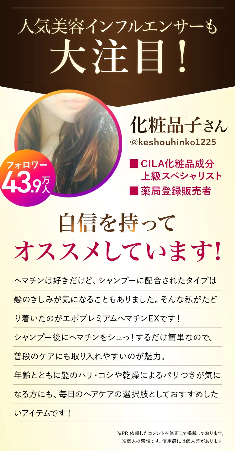 人気美容インフルエンサーも大注目！化粧品子さん（@keshouhinko1225・フォロワー43.9万人）。CILA化粧品成分上級スペシャリスト・薬局登録販売者。ヘマチンは好きだけど、シャンプーに配合されたタイプは髪のきしみが気になることもありました。そんな私がたどり着いたのがエポプレミアムヘマチンEXです。シャンプー後にヘマチンをシュッとするだけで簡単なので、普段のケアにも取り入れやすいのが魅力。年齢とともに髪のハリ・コシや乾燥によるパサつきが気になる方にも、毎日のヘアケアの選択肢としておすすめしたいアイテムです。PR依頼したコメントを修正して掲載しています。個人の感想であり、使用感には個人差があります。
