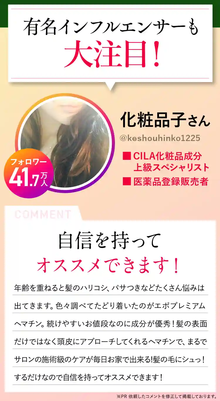 有名インフルエンサーも大絶賛！化粧品子さん（＠keshohinko1225） フォロワー37.2万人 CILA化粧品成分上級スペシャリスト 医薬品登録販売者 自信を持ってオススメできます！年齢を重ねると髪のハリコシ、白髪やパサつきなどたくさん悩みは出てきます。色々調べてたどり着いたのがエポプレミアムヘマチン。続けやすいお値段なのに成分が優秀！髪の表面だけではなく頭皮にアプローチしてくれるヘマチンで、まるでサロンの施術級のケアが毎日お家で出来る髪の毛にシュっ！するだけなので自信を持ってオススメできます！