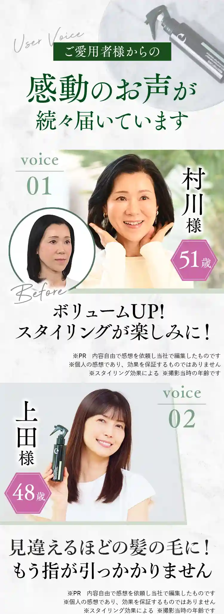 ご愛用者様からの感動のお声が続々届いています ＜voice01＞村川様（51歳）ボリュームUP！スタイリングが楽しみに！※個人の感想であり、効果を保証するものではありません※スタイリング効果による＜voice02＞上田様（48歳）見違えるほどの髪質に！もう指が引っかかりません※個人の感想であり、効果を保証するものではありません※スタイリング効果による