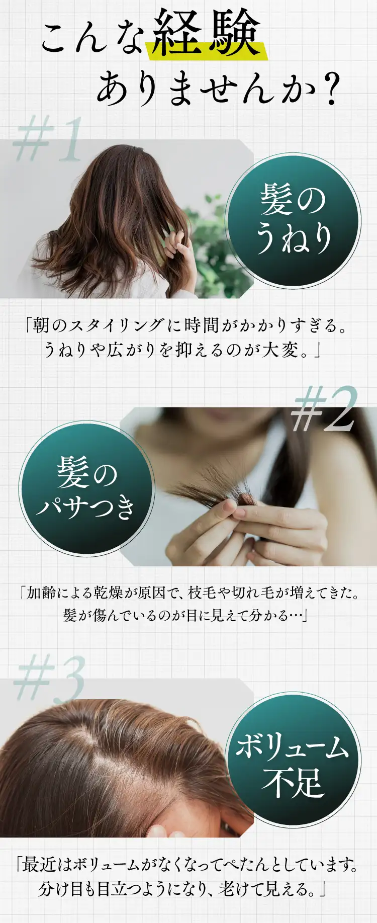 こんな経験ありませんか? #1髪のうねり「朝のスタイリングに時間がかかりすぎる。うねりや広がりを抑えるのが大変。」#2髪のパサつき 「加齢による乾燥が原因で、枝毛や切れ毛が増えてきた。髪が傷んでいるのが目に見えて分かる・・・」#3ボリューム不足 「最近はボリュームがなくなってぺたんとしています。分け目も目立つようになり、老けて見える。」