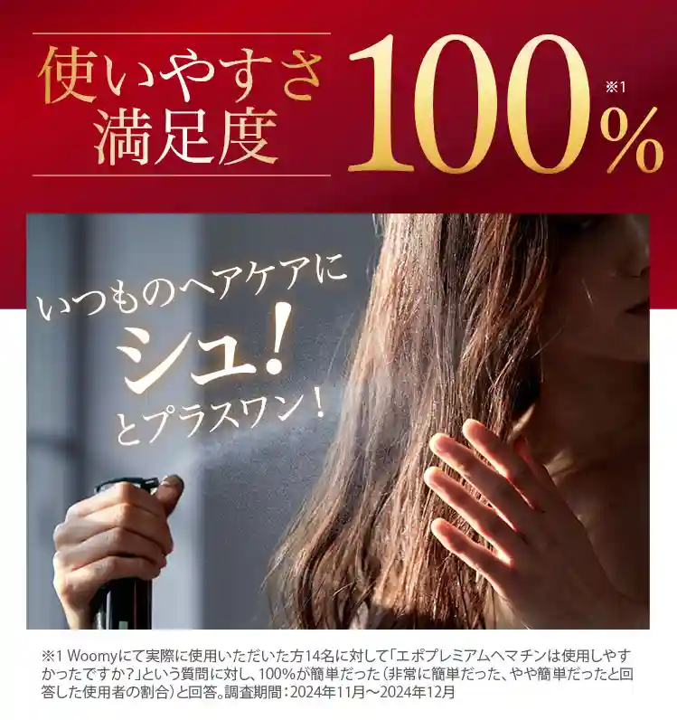 使いやすさ100% 高濃度ヘマチン口コミNO.1 悩む女性が注目するヘアケア商品NO.1 モンドセレクション2023＆2024金賞受賞※1 Woomyにて実際に使用いただいた方14名に対して「エポプレミアムヘマチンは使用しやすかったですか?」という質問に対し、100%が簡単だった(非常に簡単だった、やや簡単だったと回答した使用者の割合) と回答。 調査期間: 2024年11月～2024年12月 ※2 日本マーケティングリサーチ機構調べ 調査概要: 2021年12月期ブランドイメージ調査