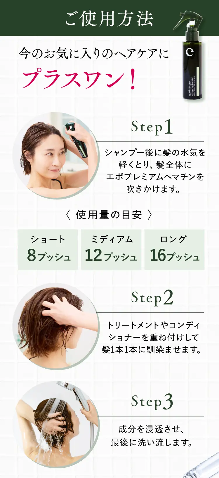 ご使用方法 今のお気に入りのヘアケアにプラスワン! （Step1）シャンプー後に髪の水気を軽くとり、髪全体にエポプレミアムヘマチンを吹きかけます。〈使用量の目安〉ショート8プッシュ／ミディアム12プッシュ／ロング16プッシュ（Step2）トリートメントやコンディショナーを重ね付けして髪1本1本に馴染ませます。（Step3）成分を浸透させ、最後に洗い流します。