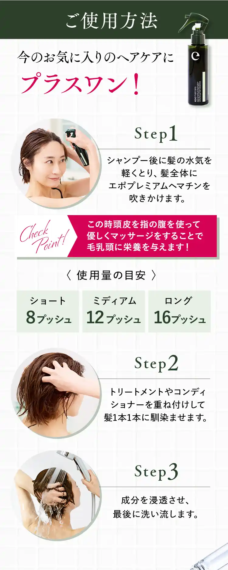 ご使用方法 今のお気に入りのヘアケアにプラスワン! （Step1）シャンプー後に髪の水気を軽くとり、髪全体にエポプレミアムヘマチンを吹きかけます。〈使用量の目安〉ショート8プッシュ／ミディアム12プッシュ／ロング16プッシュ（Step2）トリートメントやコンディショナーを重ね付けして髪1本1本に馴染ませます。（Step3）成分を浸透させ、最後に洗い流します。