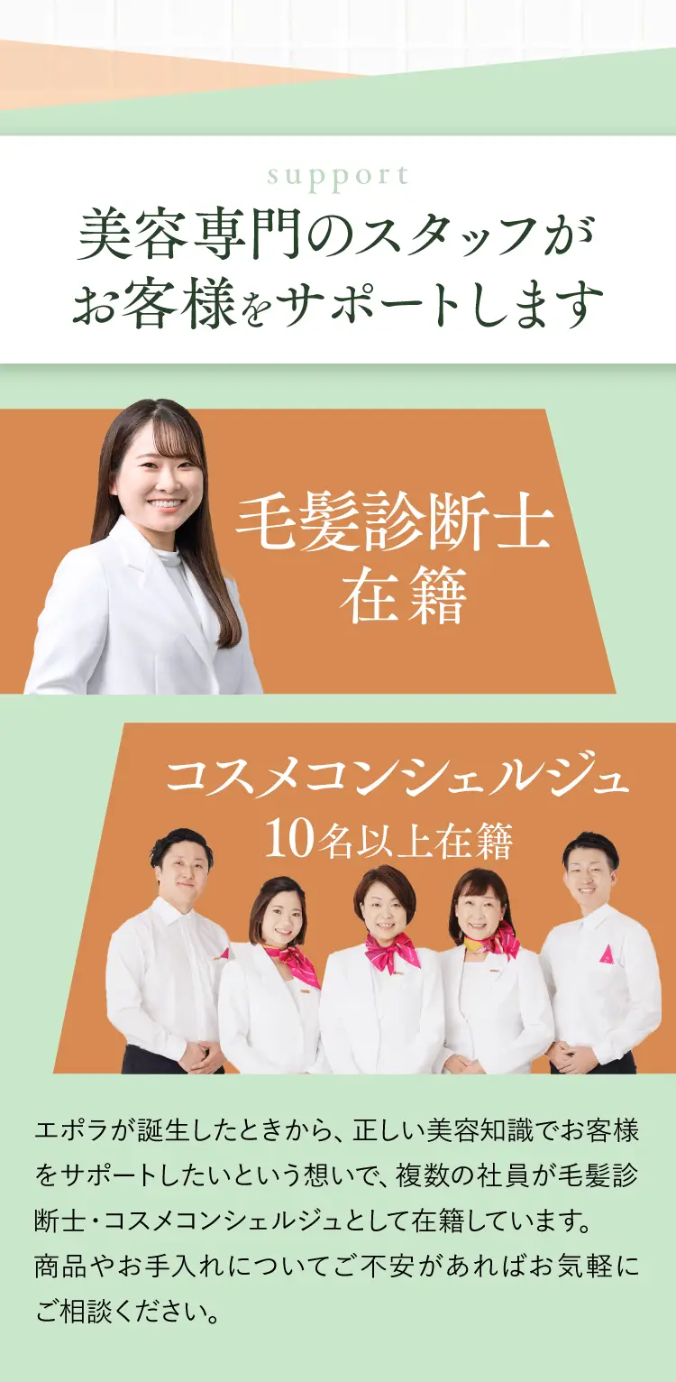 美容専門のスタッフがお客様をサポートします 毛髮診断士在籍 コスメコンシェルジュ10名以上在籍 エポラが誕生したときから、正しい美容知識でお客様をサポートしたいという想いで、複数の社員が毛髪診断士・コスメコンシェルジュとして在籍しています。商品やお手入れについてご不安があればお気軽にご相談ください。