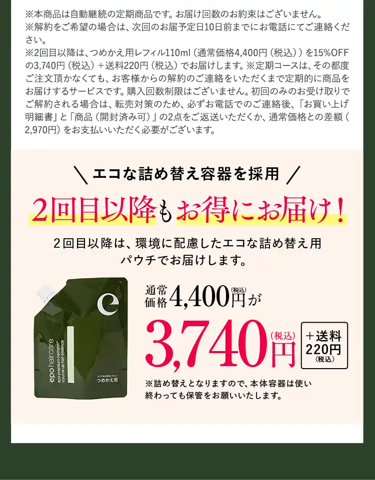 ※2回目以降は、つめかえ用レフィル110ml（通常価格4,400円（税込））を15％OFFの3,740円（税込）＋送料220円（税込）でお届けします。※定期コースは、その都度ご注文頂かなくても、お客様からのお休み・キャンセルのご連絡をいただくまで定期的に商品をお届けするサービスです。購入回数制限はございません。初回のみのお受け取りでご解約される場合は、転売対策のため、必ずお電話でのご連絡後、「お買い上げ明細書」と「商品（開封済み可）」の2点をご返送いただくか、通常価格との差額（2,970円）をお支払いいただく必要がございます。エコな詰め替え容器を採用 2回目以降もお得にお届け！2回目以降は、環境に配慮したエコな詰め替え用パウチでお届けします。通常価格4,400円（税込）が3,740円（税込）＋送料220円（税込）※詰め替えとなりますので、本体容器は使い終わっても保管をお願いいたします。