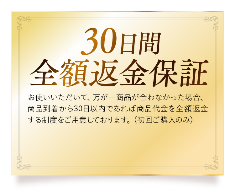 30日間全額返金保証 お使いいただいて、万が一商品が合わなかった場合、商品到着から30日以内であれば商品代金を全額返金する制度をご用意しております。（初回ご購入のみ）