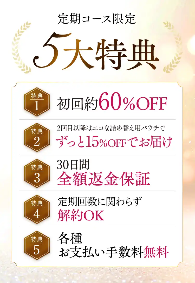 定期コース限定5大特典 （特典1）初回約60％OFF（特典2）2回目以降はエコな詰め替え用パウチでずっと15％OFFでお届け（特典3）30日間全額返金保証（特典4）定期回数縛りなしいつでも解約OK（特典5）各種お支払い手数料無料
