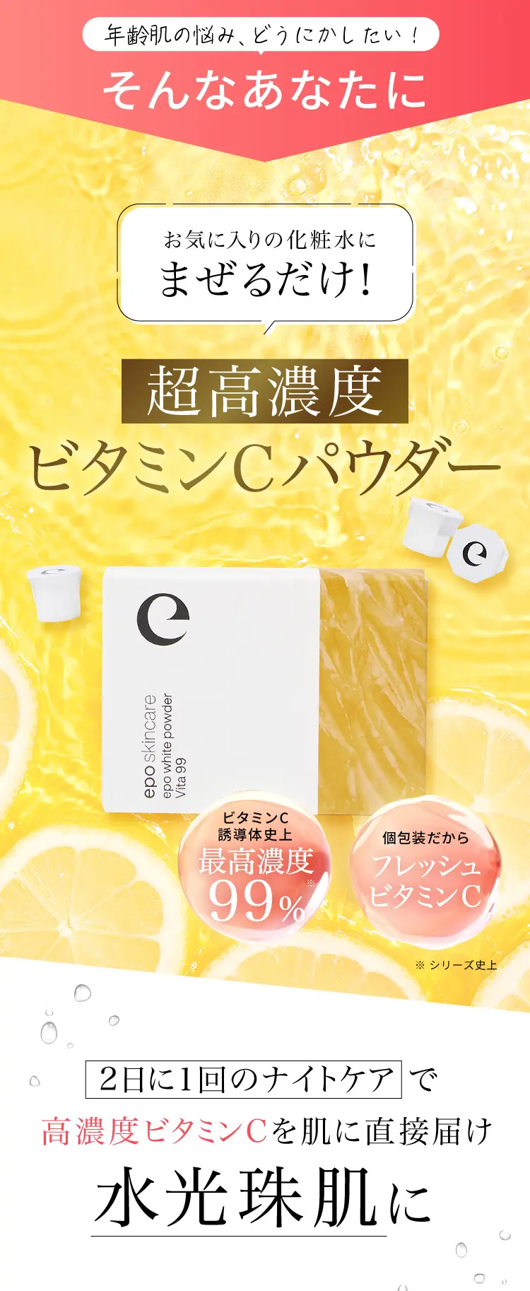 お気に入りの化粧水に混ぜるだけの超高濃度ビタミンCパウダー。ビタミンC誘導体をシリーズ史上最高濃度99％配合し、2日に1回のナイトケアで水光珠肌へ