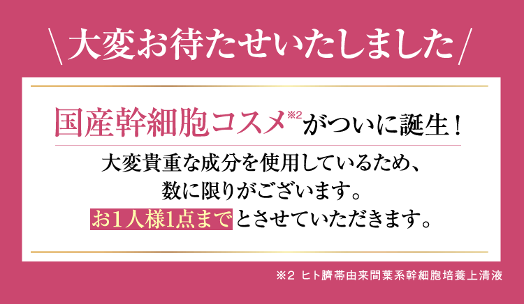 大変お待たせいたしました。国産幹細胞コスメがついに誕生！大変貴重な成分を使用しているため、数に限りがございます。お一人様１点までとさせていただきます。