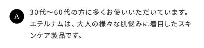 A.30代〜60代のからに多くお使いいただいています。エテルナムは、大人の様々な肌悩みに着目したスキンケア製品です。